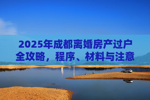 2025年成都离婚房产过户全攻略，程序、材料与注意事项