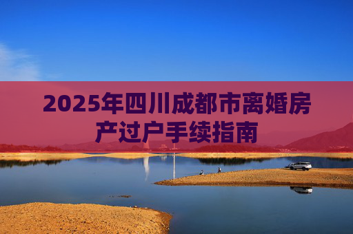 2025年四川成都市离婚房产过户手续指南