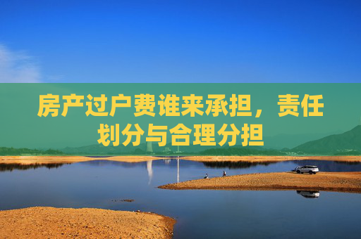 房产过户费谁来承担，责任划分与合理分担