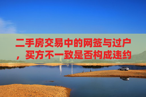 二手房交易中的网签与过户，买方不一致是否构成违约？