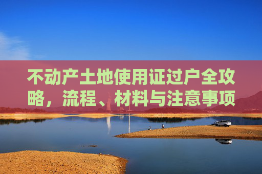不动产土地使用证过户全攻略，流程、材料与注意事项