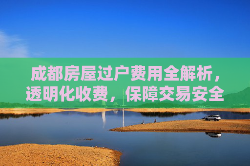 成都房屋过户费用全解析，透明化收费，保障交易安全