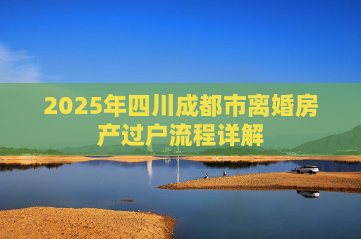 2025年四川成都市离婚房产过户流程详解