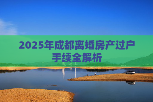 2025年成都离婚房产过户手续全解析