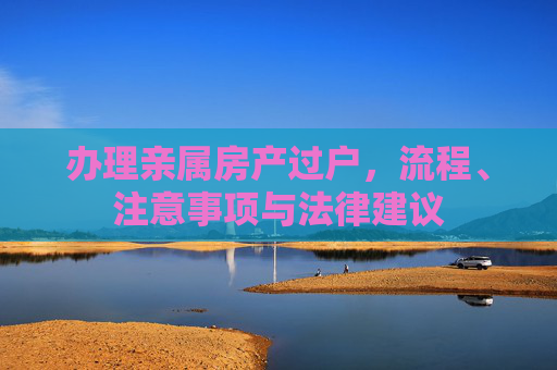 办理亲属房产过户，流程、注意事项与法律建议