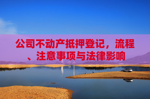 公司不动产抵押登记，流程、注意事项与法律影响