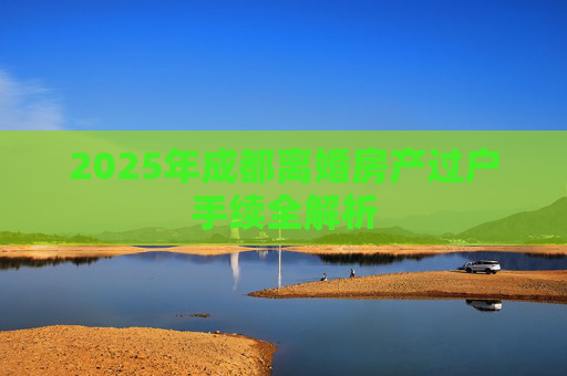 2025年成都离婚房产过户手续全解析