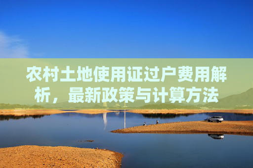 农村土地使用证过户费用解析，最新政策与计算方法
