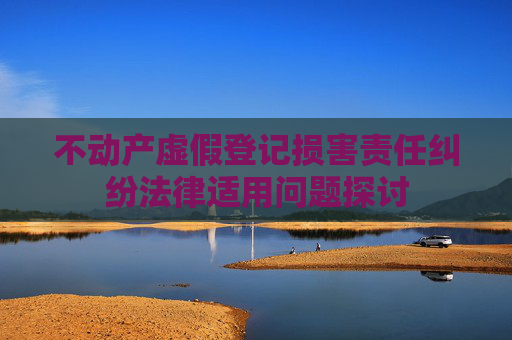 不动产虚假登记损害责任纠纷法律适用问题探讨