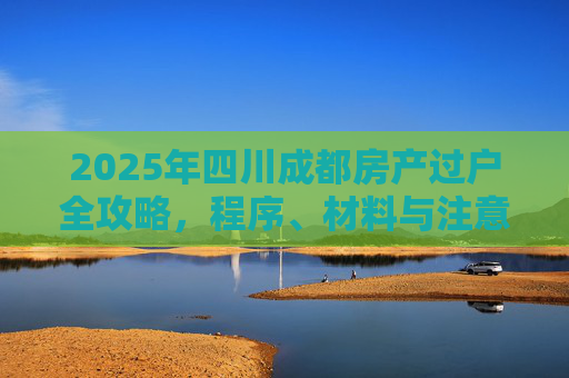 2025年四川成都房产过户全攻略，程序、材料与注意事项