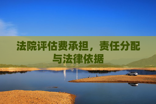 法院评估费承担，责任分配与法律依据