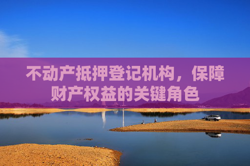 不动产抵押登记机构，保障财产权益的关键角色