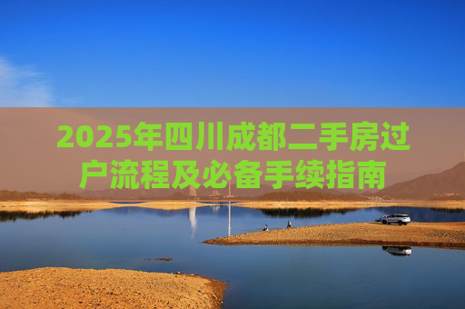 2025年四川成都二手房过户流程及必备手续指南