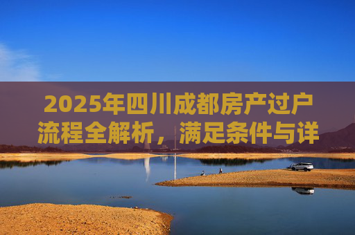 2025年四川成都房产过户流程全解析，满足条件与详细步骤