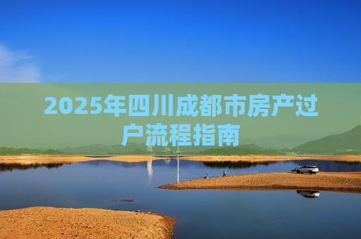 2025年四川成都市房产过户流程指南