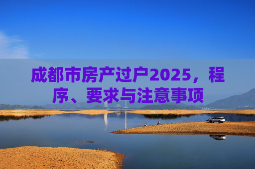 成都市房产过户2025，程序、要求与注意事项