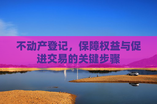 不动产登记，保障权益与促进交易的关键步骤