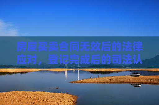 房屋买卖合同无效后的法律应对，登记完成后的司法认定与处理