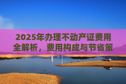 2025年办理不动产证费用全解析，费用构成与节省策略