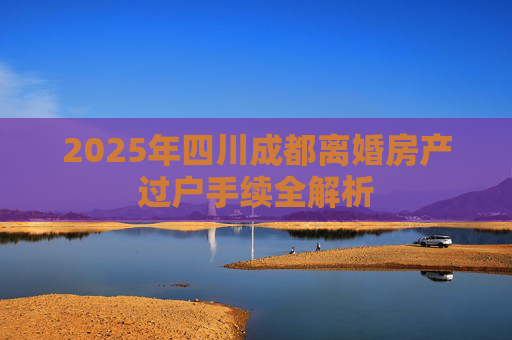 2025年四川成都离婚房产过户手续全解析