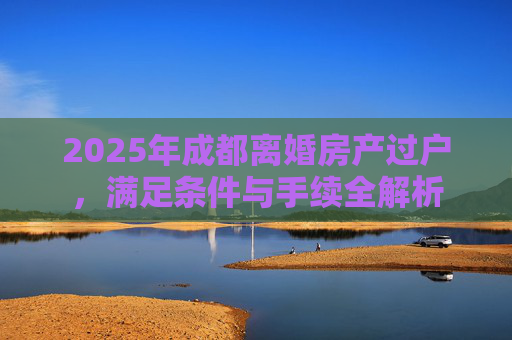 2025年成都离婚房产过户，满足条件与手续全解析