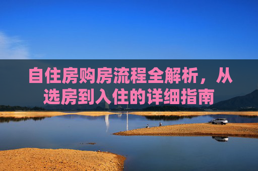 自住房购房流程全解析，从选房到入住的详细指南