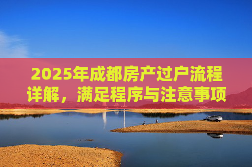 2025年成都房产过户流程详解，满足程序与注意事项