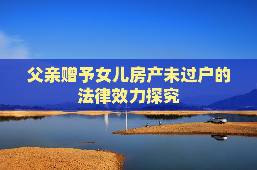 父亲赠予女儿房产未过户的法律效力探究