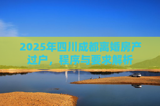 2025年四川成都离婚房产过户，程序与要求解析