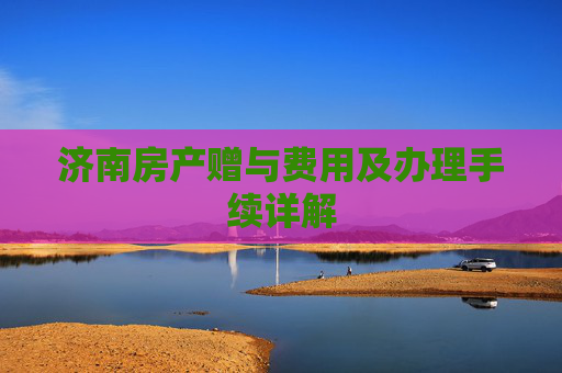济南房产赠与费用及办理手续详解