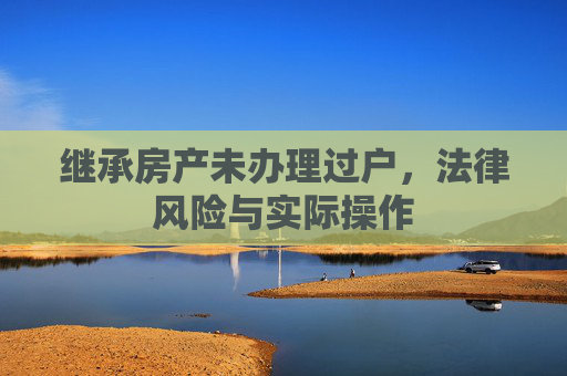 继承房产未办理过户，法律风险与实际操作