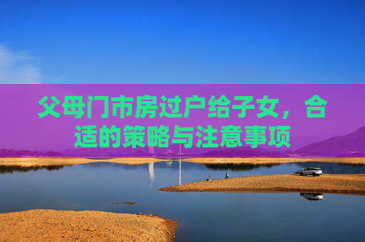 父母门市房过户给子女，合适的策略与注意事项