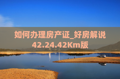 如何办理房产证_好房解说42.24.42Km版