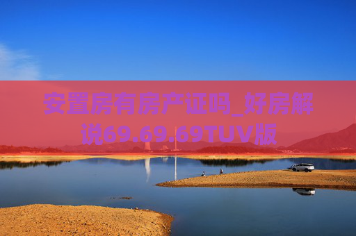 安置房有房产证吗_好房解说69.69.69TUV版